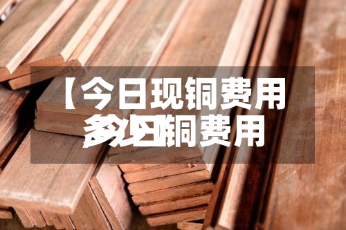 【今日现铜费用,今日铜费用多少】