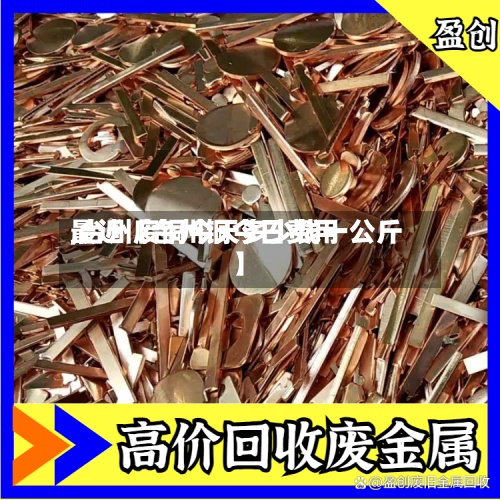 最近【台州铜今日费用,台州废铜今天多少钱一公斤】
