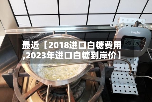 最近【2018进口白糖费用,2023年进口白糖到岸价】-第2张图片