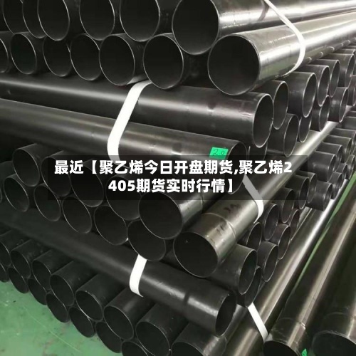 最近【聚乙烯今日开盘期货,聚乙烯2405期货实时行情】