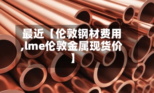 最近【伦敦钢材费用,lme伦敦金属现货价】