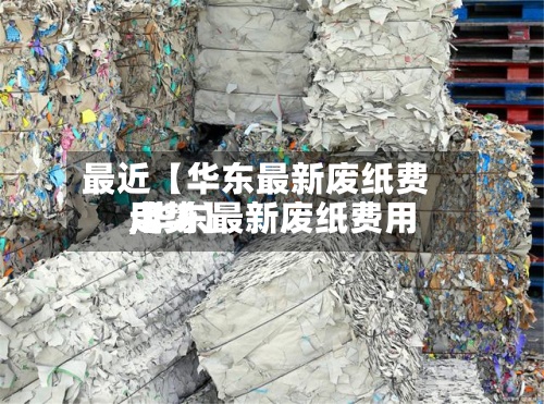最近【华东最新废纸费用,华东最新废纸费用走势】