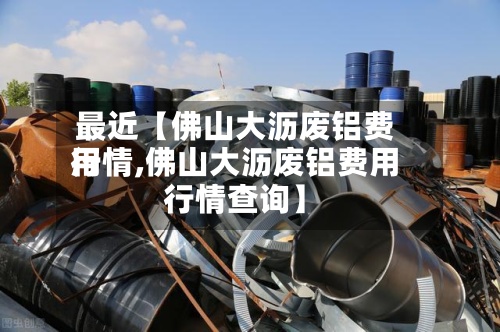 最近【佛山大沥废铝费用行情,佛山大沥废铝费用行情查询】