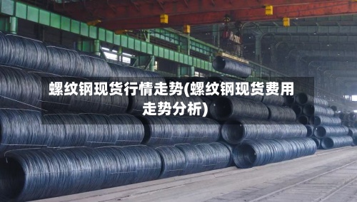 螺纹钢现货行情走势(螺纹钢现货费用走势分析)-第2张图片
