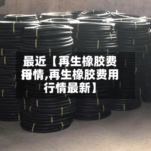 最近【再生橡胶费用行情,再生橡胶费用行情最新】-第2张图片