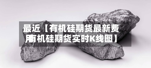 最近【有机硅期货最新费用,有机硅期货实时K线图】-第3张图片