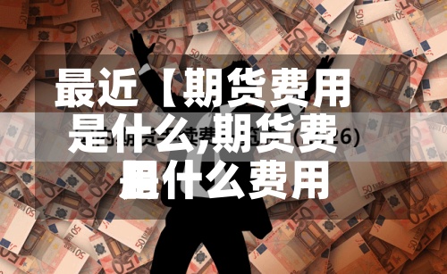 最近【期货费用
是什么,期货费用
是什么费用
】-第3张图片