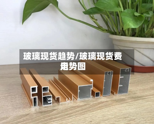 玻璃现货趋势/玻璃现货费用走势图-第2张图片