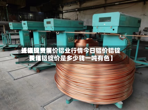 近来
【铝锭费用
长江现货铜价铝业行情今日铝价铝锭费用
长江铝锭价是多少钱一吨有色】-第3张图片