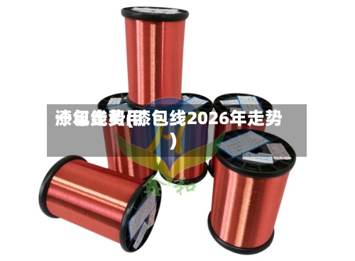 漆包线费用一年走势(漆包线2026年走势)-第2张图片