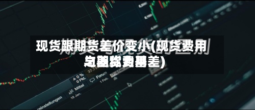 现货跟期货差价变小(现货费用与期货费用之差称为基差)-第2张图片