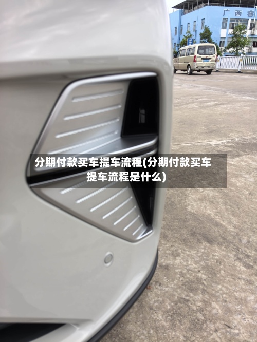 分期付款买车提车流程(分期付款买车提车流程是什么)