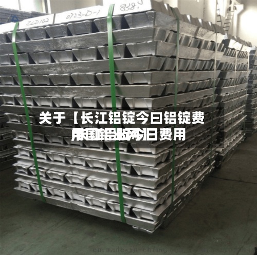 关于【长江铝锭今曰铝锭费用,长江铝锭今日费用中国铝业网】-第2张图片