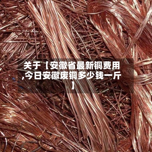 关于【安徽省最新铜费用,今日安徽废铜多少钱一斤】