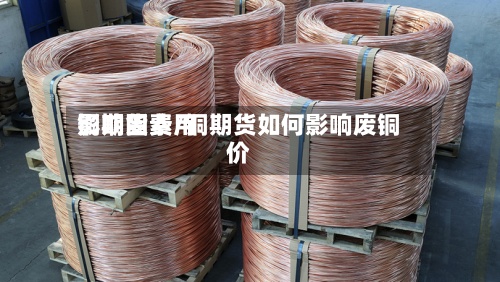 铜期货费用
影响因素/铜期货如何影响废铜价-第3张图片