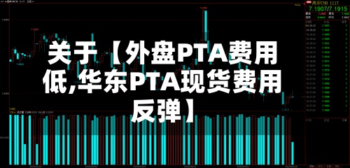 关于【外盘PTA费用低,华东PTA现货费用反弹】