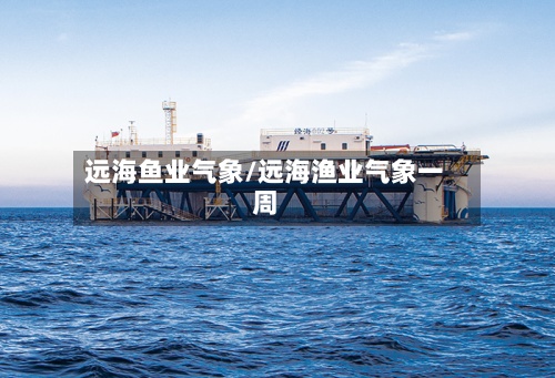 远海鱼业气象/远海渔业气象一周