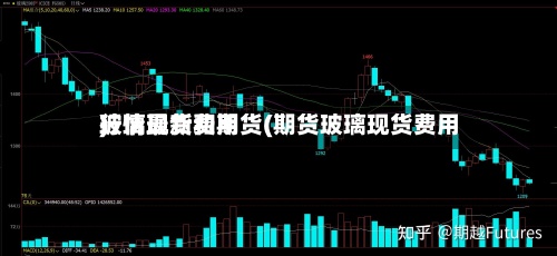 玻璃现货和期货(期货玻璃现货费用行情最新费用)-第2张图片