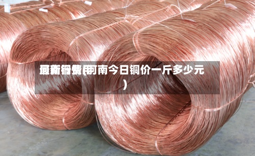 河南铜费用
最新行情(河南今日铜价一斤多少元)-第2张图片
