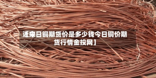 近来【今日铜期货价是多少钱今日铜价期货行情金投网】