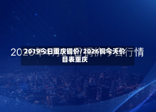 2019今日重庆铜价/2026铜今天价目表重庆