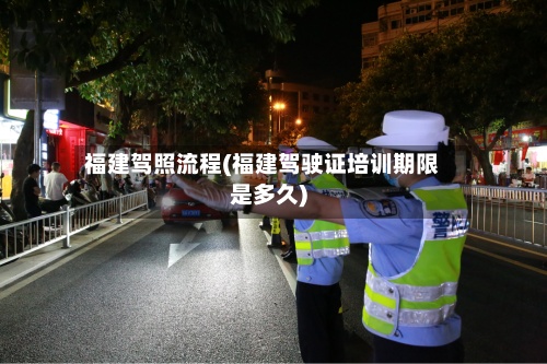 福建驾照流程(福建驾驶证培训期限是多久)