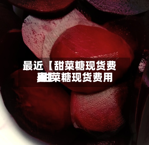 最近【甜菜糖现货费用,甜菜糖现货费用表】