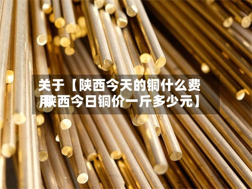 关于【陕西今天的铜什么费用,陕西今日铜价一斤多少元】-第2张图片