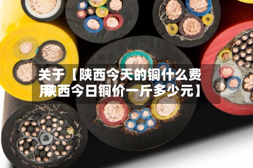关于【陕西今天的铜什么费用,陕西今日铜价一斤多少元】
