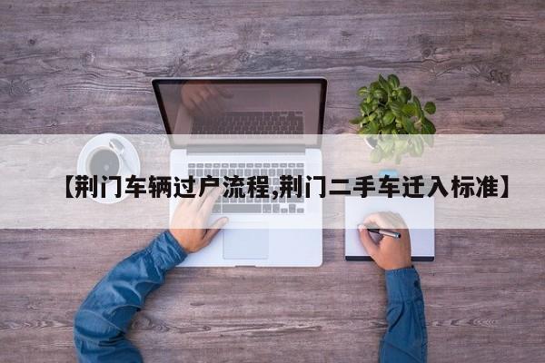 【荆门车辆过户流程,荆门二手车迁入标准】