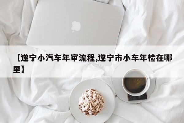 【遂宁小汽车年审流程,遂宁市小车年检在哪里】
