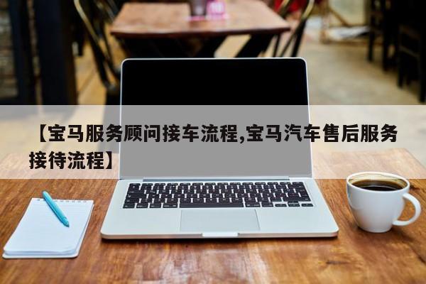 【宝马服务顾问接车流程,宝马汽车售后服务接待流程】