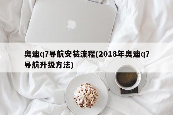 奥迪q7导航安装流程(2018年奥迪q7导航升级方法)