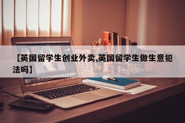 【英国留学生创业外卖,英国留学生做生意犯法吗】