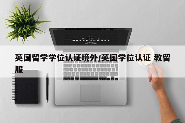 英国留学学位认证境外/英国学位认证 教留服
