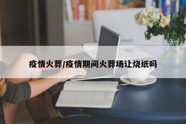 疫情火葬/疫情期间火葬场让烧纸吗