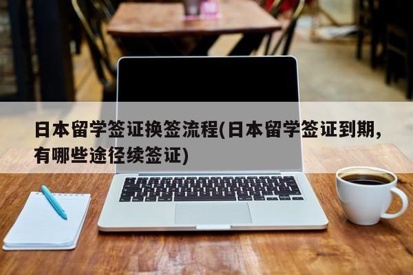 日本留学签证换签流程(日本留学签证到期,有哪些途径续签证)