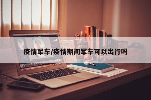 疫情军车/疫情期间军车可以出行吗