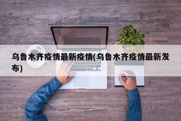 乌鲁木齐疫情最新疫情(乌鲁木齐疫情最新发布)