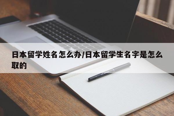 日本留学姓名怎么办/日本留学生名字是怎么取的