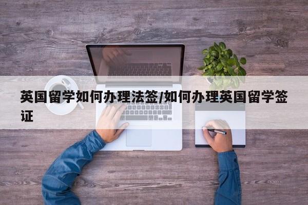 英国留学如何办理法签/如何办理英国留学签证
