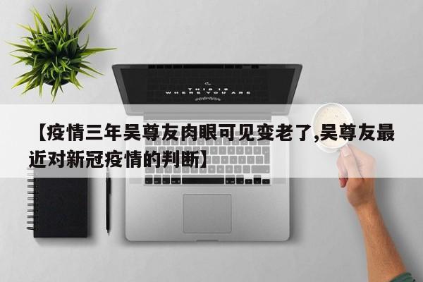 【疫情三年吴尊友肉眼可见变老了,吴尊友最近对新冠疫情的判断】
