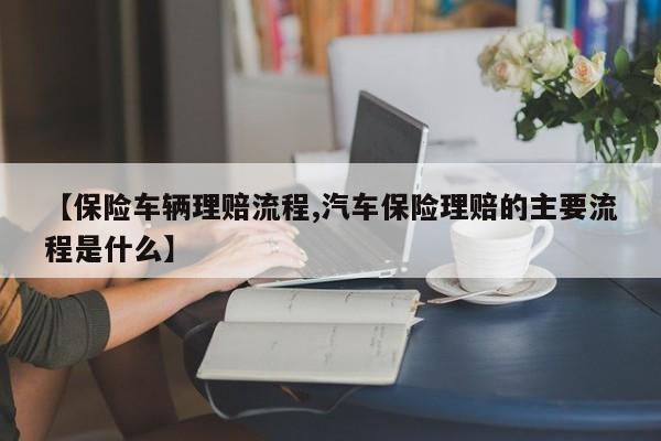 【保险车辆理赔流程,汽车保险理赔的主要流程是什么】
