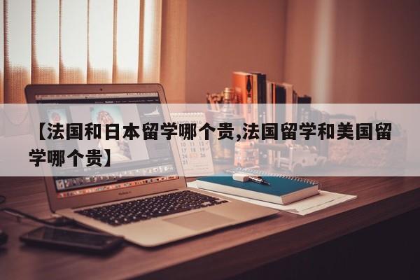 【法国和日本留学哪个贵,法国留学和美国留学哪个贵】