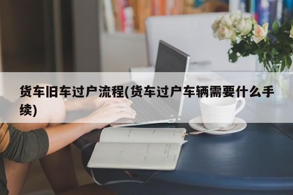 货车旧车过户流程(货车过户车辆需要什么手续)