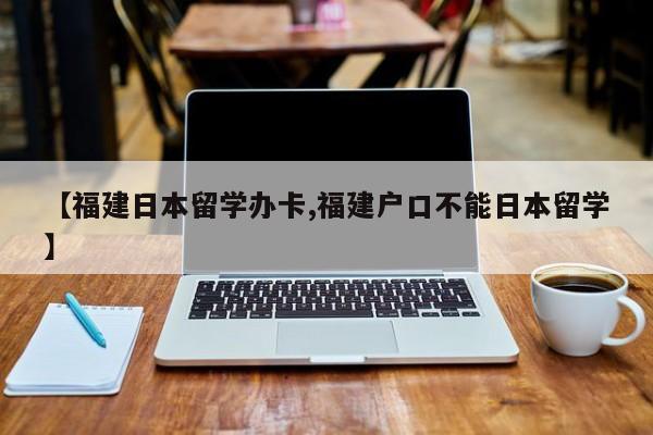 【福建日本留学办卡,福建户口不能日本留学】