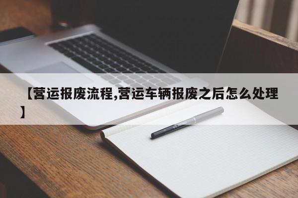 【营运报废流程,营运车辆报废之后怎么处理】