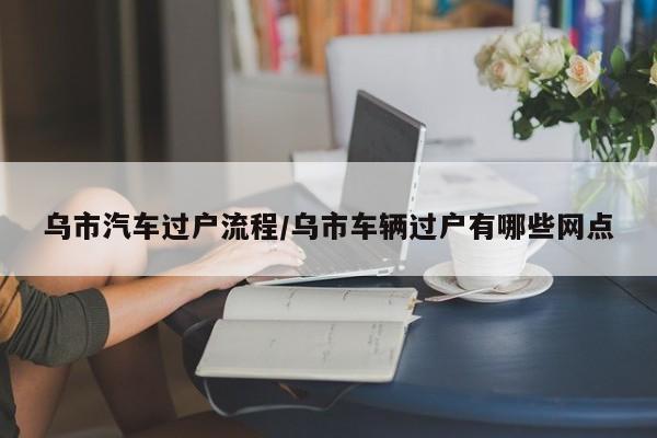 乌市汽车过户流程/乌市车辆过户有哪些网点