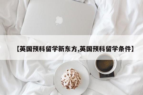 【英国预科留学新东方,英国预科留学条件】