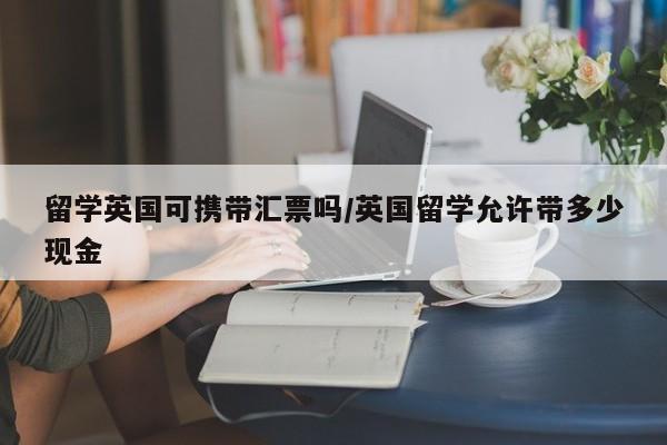 留学英国可携带汇票吗/英国留学允许带多少现金
